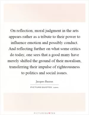 On reflection, moral judgment in the arts appears rather as a tribute to their power to influence emotion and possibly conduct. And reflecting further on what some critics do today, one sees that a good many have merely shifted the ground of their moralism, transferring their impulse of righteousness to politics and social issues Picture Quote #1