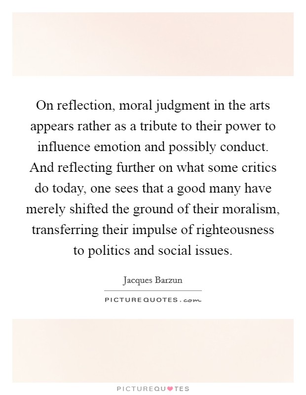 On reflection, moral judgment in the arts appears rather as a tribute to their power to influence emotion and possibly conduct. And reflecting further on what some critics do today, one sees that a good many have merely shifted the ground of their moralism, transferring their impulse of righteousness to politics and social issues Picture Quote #1