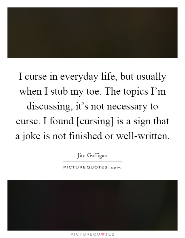 I curse in everyday life, but usually when I stub my toe. The topics I'm discussing, it's not necessary to curse. I found [cursing] is a sign that a joke is not finished or well-written Picture Quote #1