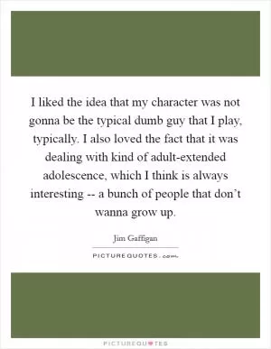 I liked the idea that my character was not gonna be the typical dumb guy that I play, typically. I also loved the fact that it was dealing with kind of adult-extended adolescence, which I think is always interesting -- a bunch of people that don’t wanna grow up Picture Quote #1