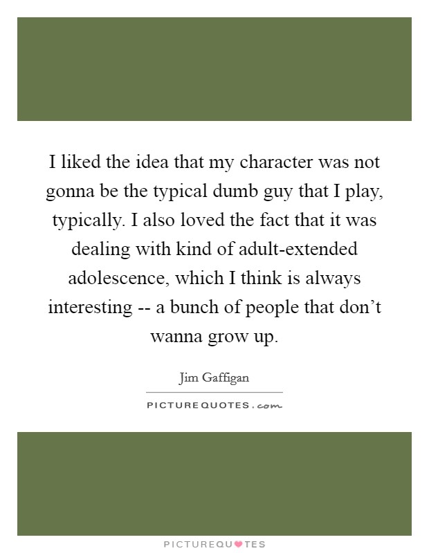 I liked the idea that my character was not gonna be the typical dumb guy that I play, typically. I also loved the fact that it was dealing with kind of adult-extended adolescence, which I think is always interesting -- a bunch of people that don't wanna grow up Picture Quote #1