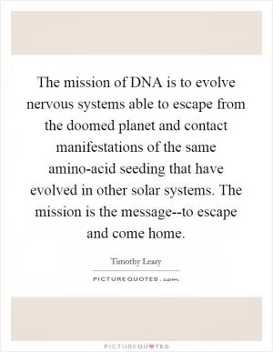 The mission of DNA is to evolve nervous systems able to escape from the doomed planet and contact manifestations of the same amino-acid seeding that have evolved in other solar systems. The mission is the message--to escape and come home Picture Quote #1