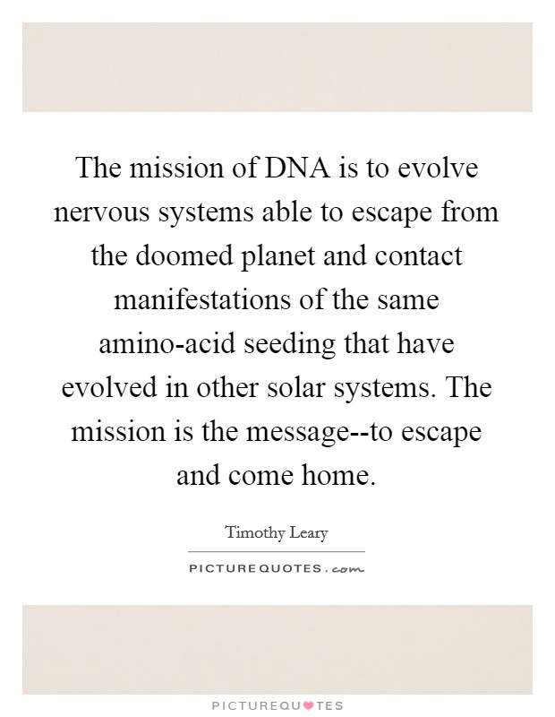 The mission of DNA is to evolve nervous systems able to escape from the doomed planet and contact manifestations of the same amino-acid seeding that have evolved in other solar systems. The mission is the message--to escape and come home Picture Quote #1