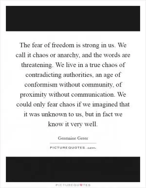 The fear of freedom is strong in us. We call it chaos or anarchy, and the words are threatening. We live in a true chaos of contradicting authorities, an age of conformism without community, of proximity without communication. We could only fear chaos if we imagined that it was unknown to us, but in fact we know it very well Picture Quote #1