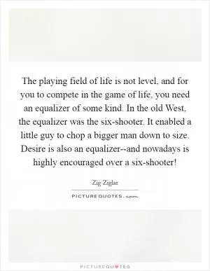 The playing field of life is not level, and for you to compete in the game of life, you need an equalizer of some kind. In the old West, the equalizer was the six-shooter. It enabled a little guy to chop a bigger man down to size. Desire is also an equalizer--and nowadays is highly encouraged over a six-shooter! Picture Quote #1
