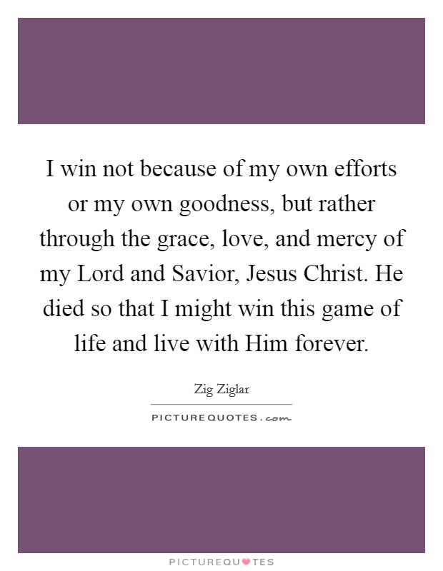 I win not because of my own efforts or my own goodness, but rather through the grace, love, and mercy of my Lord and Savior, Jesus Christ. He died so that I might win this game of life and live with Him forever Picture Quote #1