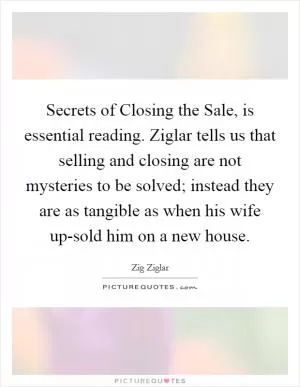 Secrets of Closing the Sale, is essential reading. Ziglar tells us that selling and closing are not mysteries to be solved; instead they are as tangible as when his wife up-sold him on a new house Picture Quote #1