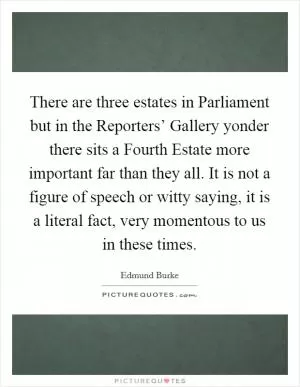 There are three estates in Parliament but in the Reporters’ Gallery yonder there sits a Fourth Estate more important far than they all. It is not a figure of speech or witty saying, it is a literal fact, very momentous to us in these times Picture Quote #1