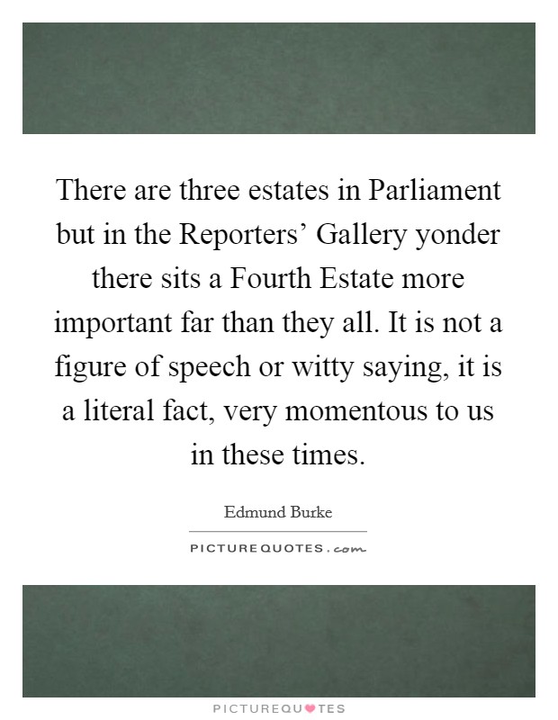 There are three estates in Parliament but in the Reporters' Gallery yonder there sits a Fourth Estate more important far than they all. It is not a figure of speech or witty saying, it is a literal fact, very momentous to us in these times Picture Quote #1