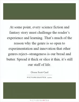 At some point, every science fiction and fantasy story must challenge the reader’s experience and learning. That’s much of the reason why the genre is so open to experimentation and innovation that other genres reject--strangeness is our bread and butter. Spread it thick or slice it thin, it’s still our staff of life Picture Quote #1