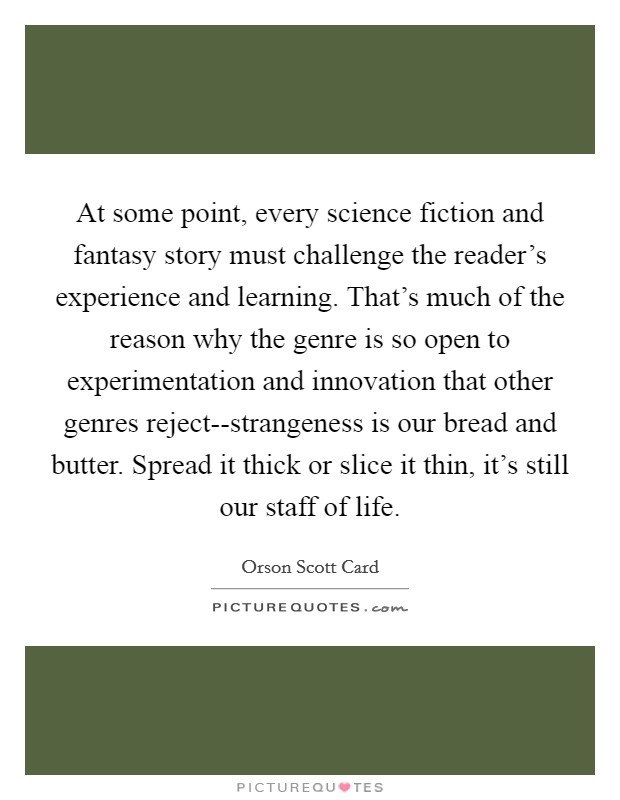 At some point, every science fiction and fantasy story must challenge the reader's experience and learning. That's much of the reason why the genre is so open to experimentation and innovation that other genres reject--strangeness is our bread and butter. Spread it thick or slice it thin, it's still our staff of life Picture Quote #1