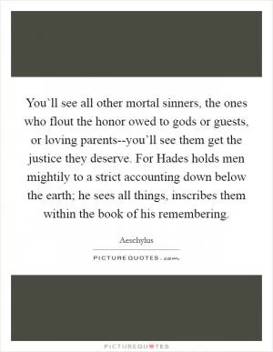 You’ll see all other mortal sinners, the ones who flout the honor owed to gods or guests, or loving parents--you’ll see them get the justice they deserve. For Hades holds men mightily to a strict accounting down below the earth; he sees all things, inscribes them within the book of his remembering Picture Quote #1
