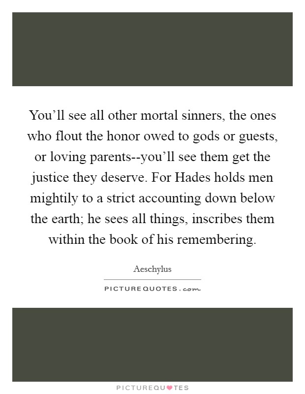You'll see all other mortal sinners, the ones who flout the honor owed to gods or guests, or loving parents--you'll see them get the justice they deserve. For Hades holds men mightily to a strict accounting down below the earth; he sees all things, inscribes them within the book of his remembering Picture Quote #1