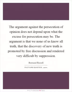 The argument against the persecution of opinion does not depend upon what the excuse for persecution may be. The argument is that we none of us know all truth, that the discovery of new truth is promoted by free discussion and rendered very difficult by suppression Picture Quote #1