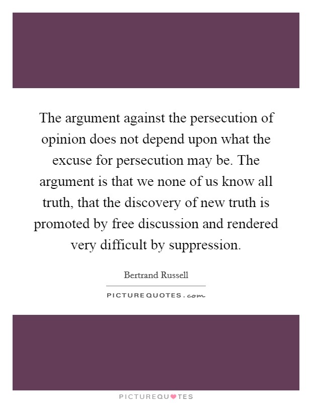 The argument against the persecution of opinion does not depend upon what the excuse for persecution may be. The argument is that we none of us know all truth, that the discovery of new truth is promoted by free discussion and rendered very difficult by suppression Picture Quote #1