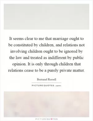 It seems clear to me that marriage ought to be constituted by children, and relations not involving children ought to be ignored by the law and treated as indifferent by public opinion. It is only through children that relations cease to be a purely private matter Picture Quote #1
