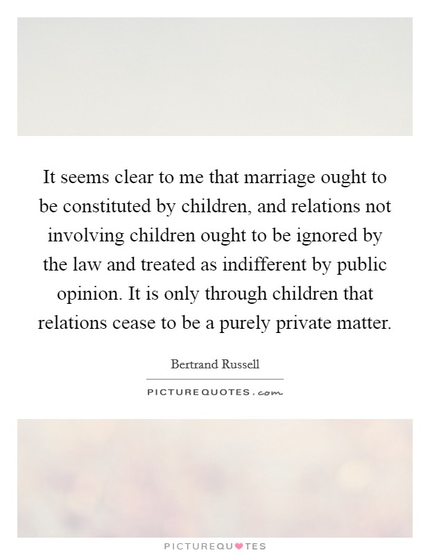 It seems clear to me that marriage ought to be constituted by children, and relations not involving children ought to be ignored by the law and treated as indifferent by public opinion. It is only through children that relations cease to be a purely private matter Picture Quote #1