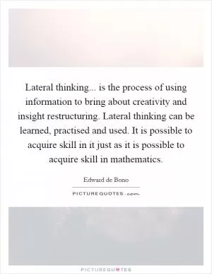Lateral thinking... is the process of using information to bring about creativity and insight restructuring. Lateral thinking can be learned, practised and used. It is possible to acquire skill in it just as it is possible to acquire skill in mathematics Picture Quote #1