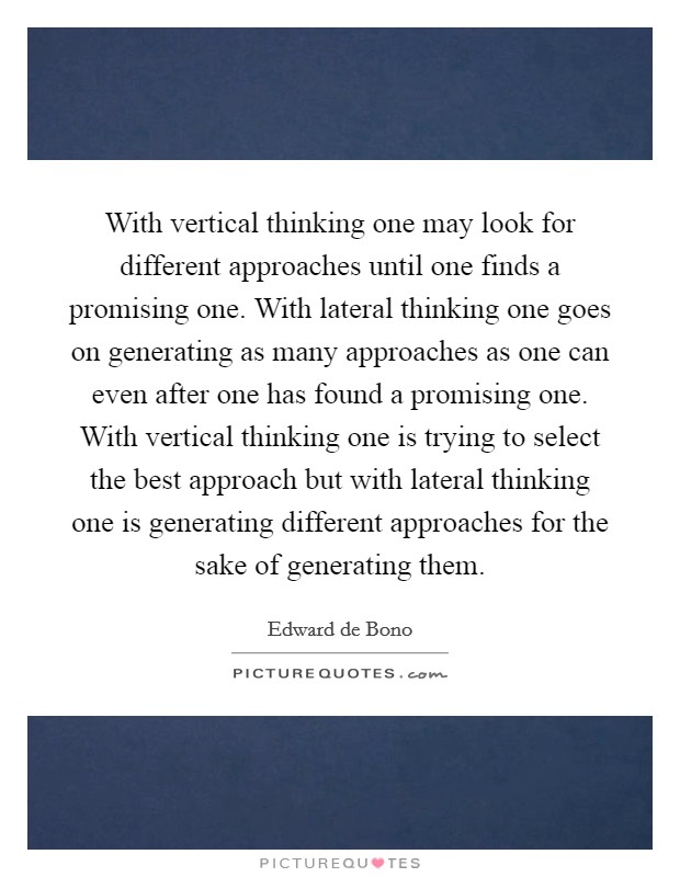 With vertical thinking one may look for different approaches until one finds a promising one. With lateral thinking one goes on generating as many approaches as one can even after one has found a promising one. With vertical thinking one is trying to select the best approach but with lateral thinking one is generating different approaches for the sake of generating them Picture Quote #1