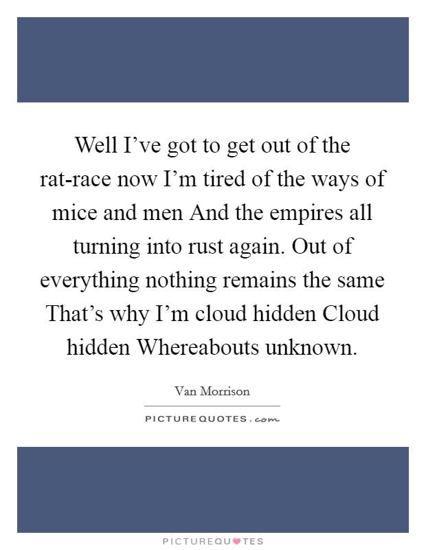 Well I've got to get out of the rat-race now I'm tired of the ways of mice and men And the empires all turning into rust again. Out of everything nothing remains the same That's why I'm cloud hidden Cloud hidden Whereabouts unknown Picture Quote #1