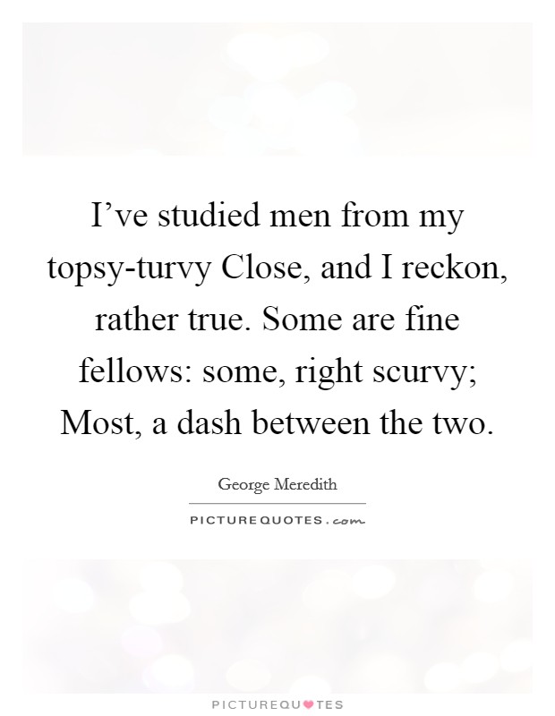 I've studied men from my topsy-turvy Close, and I reckon, rather true. Some are fine fellows: some, right scurvy; Most, a dash between the two Picture Quote #1