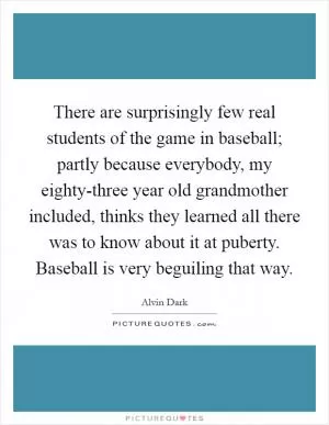 There are surprisingly few real students of the game in baseball; partly because everybody, my eighty-three year old grandmother included, thinks they learned all there was to know about it at puberty. Baseball is very beguiling that way Picture Quote #1