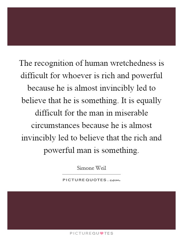 The recognition of human wretchedness is difficult for whoever is rich and powerful because he is almost invincibly led to believe that he is something. It is equally difficult for the man in miserable circumstances because he is almost invincibly led to believe that the rich and powerful man is something Picture Quote #1