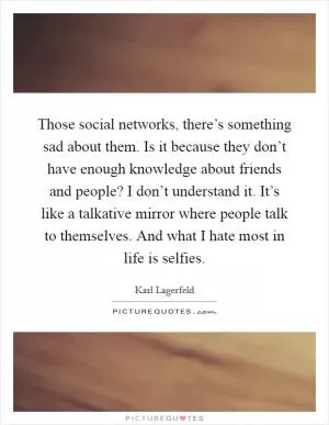 Those social networks, there’s something sad about them. Is it because they don’t have enough knowledge about friends and people? I don’t understand it. It’s like a talkative mirror where people talk to themselves. And what I hate most in life is selfies Picture Quote #1