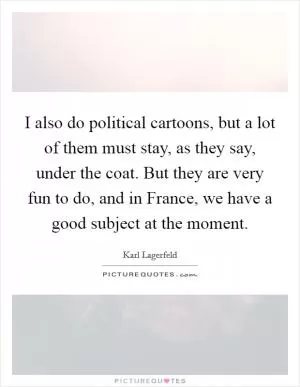 I also do political cartoons, but a lot of them must stay, as they say, under the coat. But they are very fun to do, and in France, we have a good subject at the moment Picture Quote #1
