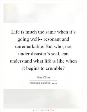 Life is much the same when it’s going well-- resonant and unremarkable. But who, not under disaster’s seal, can understand what life is like when it begins to crumble? Picture Quote #1