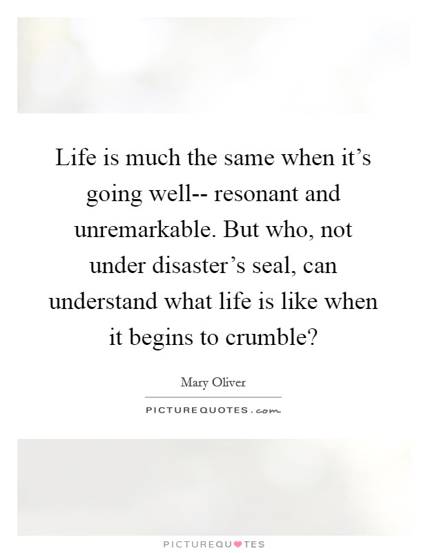 Life is much the same when it's going well-- resonant and unremarkable. But who, not under disaster's seal, can understand what life is like when it begins to crumble? Picture Quote #1