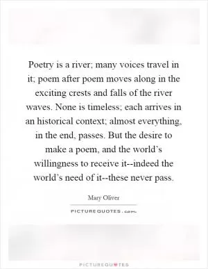 Poetry is a river; many voices travel in it; poem after poem moves along in the exciting crests and falls of the river waves. None is timeless; each arrives in an historical context; almost everything, in the end, passes. But the desire to make a poem, and the world’s willingness to receive it--indeed the world’s need of it--these never pass Picture Quote #1