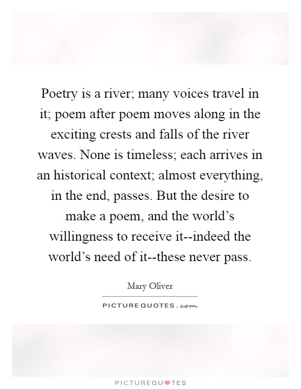 Poetry is a river; many voices travel in it; poem after poem moves along in the exciting crests and falls of the river waves. None is timeless; each arrives in an historical context; almost everything, in the end, passes. But the desire to make a poem, and the world's willingness to receive it--indeed the world's need of it--these never pass Picture Quote #1