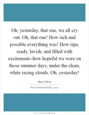 Oh, yesterday, that one, we all cry out. Oh, that one! How rich and possible everything was! How ripe, ready, lavish, and filled with excitement--how hopeful we were on those summer days, under the clean, white racing clouds. Oh, yesterday! Picture Quote #1