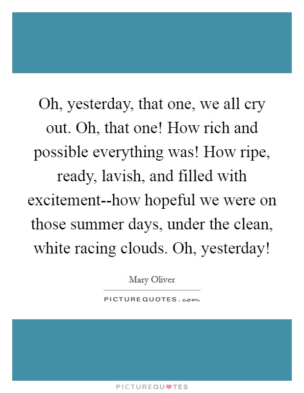 Oh, yesterday, that one, we all cry out. Oh, that one! How rich and possible everything was! How ripe, ready, lavish, and filled with excitement--how hopeful we were on those summer days, under the clean, white racing clouds. Oh, yesterday! Picture Quote #1