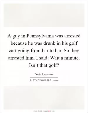 A guy in Pennsylvania was arrested because he was drunk in his golf cart going from bar to bar. So they arrested him. I said: Wait a minute. Isn’t that golf? Picture Quote #1