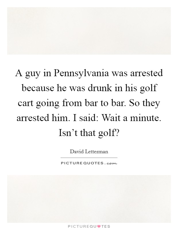 A guy in Pennsylvania was arrested because he was drunk in his golf cart going from bar to bar. So they arrested him. I said: Wait a minute. Isn't that golf? Picture Quote #1