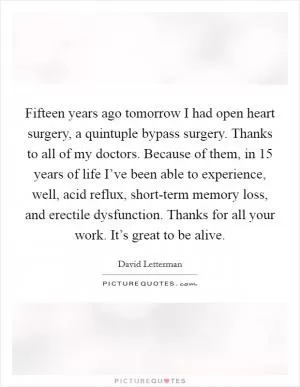 Fifteen years ago tomorrow I had open heart surgery, a quintuple bypass surgery. Thanks to all of my doctors. Because of them, in 15 years of life I’ve been able to experience, well, acid reflux, short-term memory loss, and erectile dysfunction. Thanks for all your work. It’s great to be alive Picture Quote #1