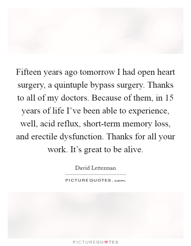 Fifteen years ago tomorrow I had open heart surgery, a quintuple bypass surgery. Thanks to all of my doctors. Because of them, in 15 years of life I've been able to experience, well, acid reflux, short-term memory loss, and erectile dysfunction. Thanks for all your work. It's great to be alive Picture Quote #1