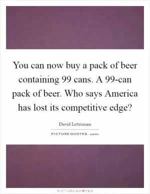 You can now buy a pack of beer containing 99 cans. A 99-can pack of beer. Who says America has lost its competitive edge? Picture Quote #1
