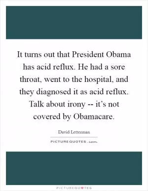 It turns out that President Obama has acid reflux. He had a sore throat, went to the hospital, and they diagnosed it as acid reflux. Talk about irony -- it’s not covered by Obamacare Picture Quote #1