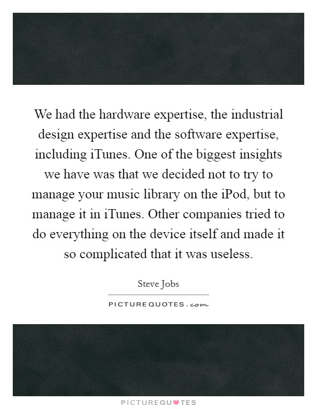 We had the hardware expertise, the industrial design expertise and the software expertise, including iTunes. One of the biggest insights we have was that we decided not to try to manage your music library on the iPod, but to manage it in iTunes. Other companies tried to do everything on the device itself and made it so complicated that it was useless Picture Quote #1