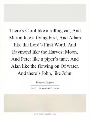 There’s Carol like a rolling car, And Martin like a flying bird, And Adam like the Lord’s First Word, And Raymond like the Harvest Moon, And Peter like a piper’s tune, And Alan like the flowing on Of water. And there’s John, like John Picture Quote #1