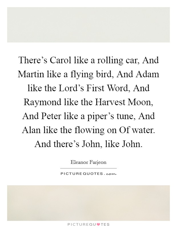 There's Carol like a rolling car, And Martin like a flying bird, And Adam like the Lord's First Word, And Raymond like the Harvest Moon, And Peter like a piper's tune, And Alan like the flowing on Of water. And there's John, like John Picture Quote #1