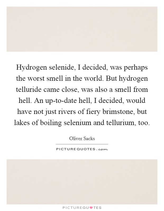 Hydrogen selenide, I decided, was perhaps the worst smell in the world. But hydrogen telluride came close, was also a smell from hell. An up-to-date hell, I decided, would have not just rivers of fiery brimstone, but lakes of boiling selenium and tellurium, too Picture Quote #1
