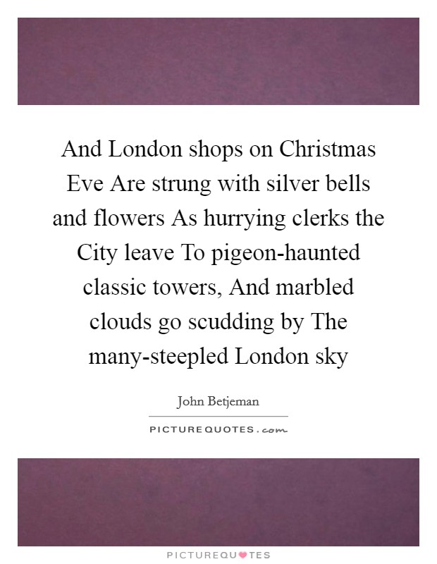 And London shops on Christmas Eve Are strung with silver bells and flowers As hurrying clerks the City leave To pigeon-haunted classic towers, And marbled clouds go scudding by The many-steepled London sky Picture Quote #1