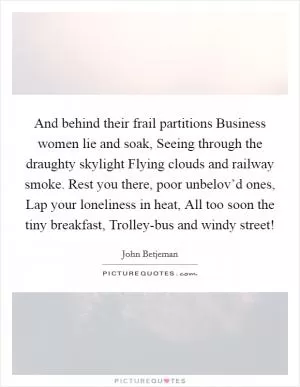 And behind their frail partitions Business women lie and soak, Seeing through the draughty skylight Flying clouds and railway smoke. Rest you there, poor unbelov’d ones, Lap your loneliness in heat, All too soon the tiny breakfast, Trolley-bus and windy street! Picture Quote #1