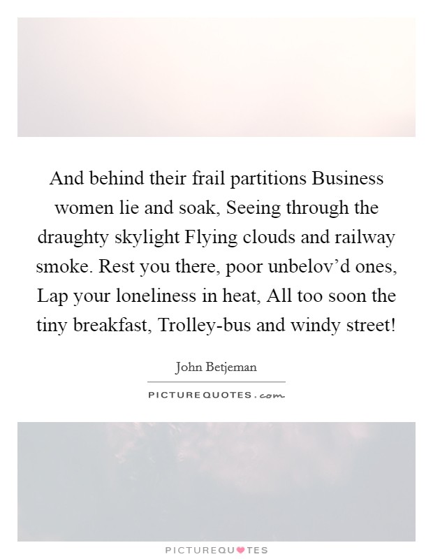 And behind their frail partitions Business women lie and soak, Seeing through the draughty skylight Flying clouds and railway smoke. Rest you there, poor unbelov'd ones, Lap your loneliness in heat, All too soon the tiny breakfast, Trolley-bus and windy street! Picture Quote #1