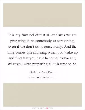 It is my firm belief that all our lives we are preparing to be somebody or something, even if we don’t do it consciously. And the time comes one morning when you wake up and find that you have become irrevocably what you were preparing all this time to be Picture Quote #1