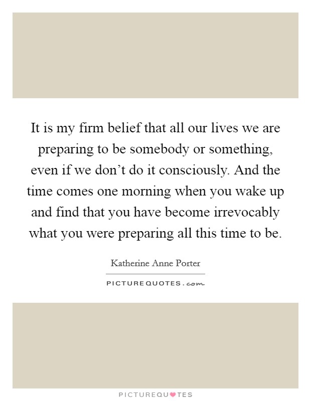 It is my firm belief that all our lives we are preparing to be somebody or something, even if we don't do it consciously. And the time comes one morning when you wake up and find that you have become irrevocably what you were preparing all this time to be Picture Quote #1